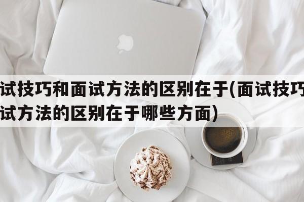 面试技巧和面试方法的区别在于(面试技巧和面试方法的区别在于哪些方面)